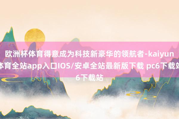 欧洲杯体育得意成为科技新豪华的领航者-kaiyun体育全站app入口IOS/安卓全站最新版下载 pc6下载站