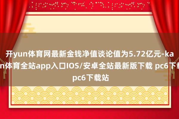 开yun体育网最新金钱净值谈论值为5.72亿元-kaiyun体育全站app入口IOS/安卓全站最新版下载 pc6下载站