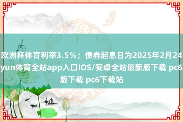 欧洲杯体育利率3.5％；债券起息日为2025年2月24日-kaiyun体育全站app入口IOS/安卓全站最新版下载 pc6下载站