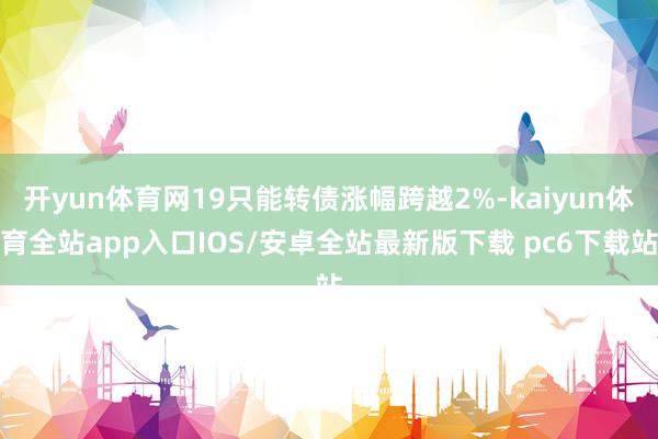 开yun体育网19只能转债涨幅跨越2%-kaiyun体育全站app入口IOS/安卓全站最新版下载 pc6下载站