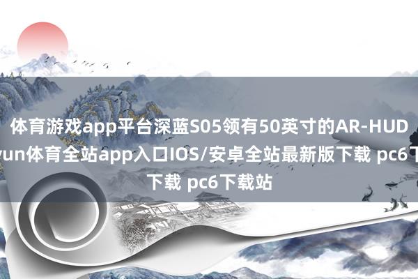 体育游戏app平台深蓝S05领有50英寸的AR-HUD-kaiyun体育全站app入口IOS/安卓全站最新版下载 pc6下载站