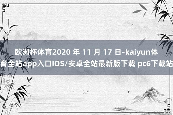 欧洲杯体育2020 年 11 月 17 日-kaiyun体育全站app入口IOS/安卓全站最新版下载 pc6下载站