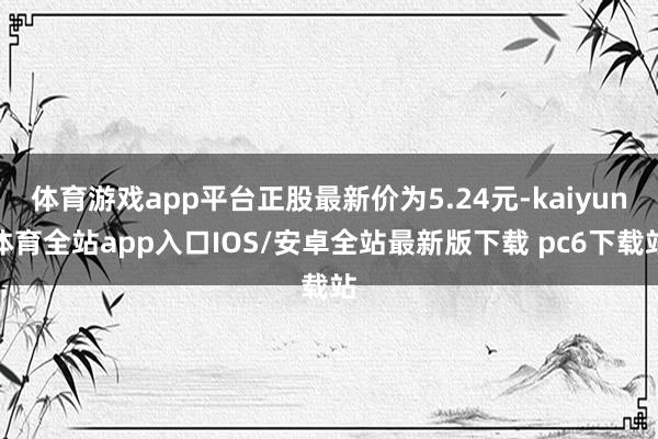 体育游戏app平台正股最新价为5.24元-kaiyun体育全站app入口IOS/安卓全站最新版下载 pc6下载站