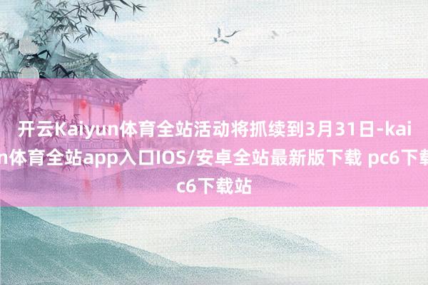 开云Kaiyun体育全站活动将抓续到3月31日-kaiyun体育全站app入口IOS/安卓全站最新版下载 pc6下载站