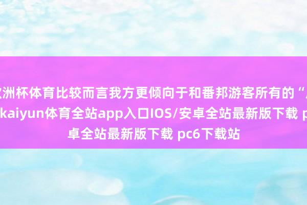 欧洲杯体育比较而言我方更倾向于和番邦游客所有的“原汁原味”-kaiyun体育全站app入口IOS/安卓全站最新版下载 pc6下载站