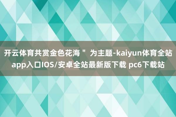 开云体育共赏金色花海＂ 为主题-kaiyun体育全站app入口IOS/安卓全站最新版下载 pc6下载站
