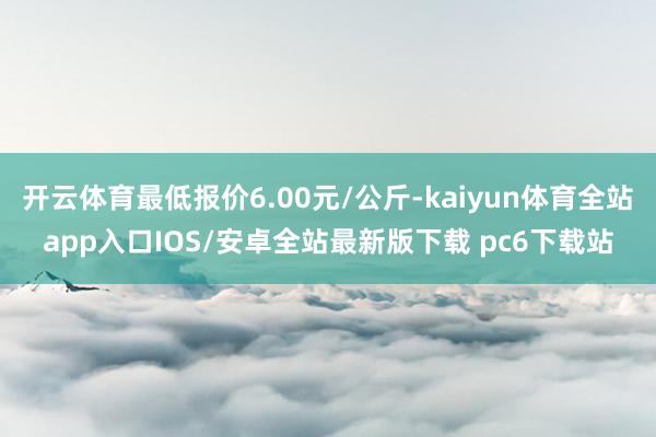 开云体育最低报价6.00元/公斤-kaiyun体育全站app入口IOS/安卓全站最新版下载 pc6下载站
