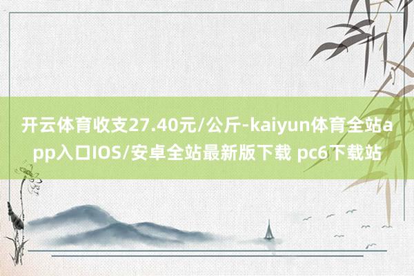 开云体育收支27.40元/公斤-kaiyun体育全站app入口IOS/安卓全站最新版下载 pc6下载站