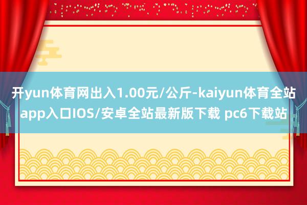 开yun体育网出入1.00元/公斤-kaiyun体育全站app入口IOS/安卓全站最新版下载 pc6下载站
