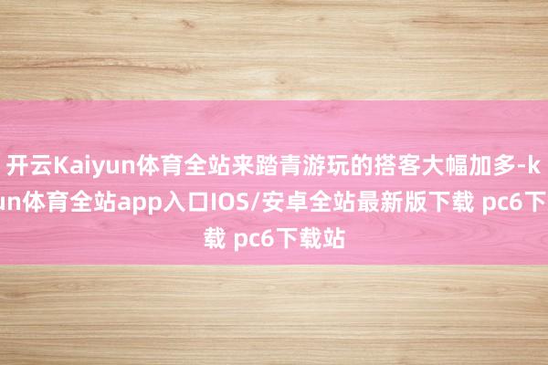 开云Kaiyun体育全站来踏青游玩的搭客大幅加多-kaiyun体育全站app入口IOS/安卓全站最新版下载 pc6下载站
