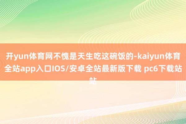 开yun体育网不愧是天生吃这碗饭的-kaiyun体育全站app入口IOS/安卓全站最新版下载 pc6下载站