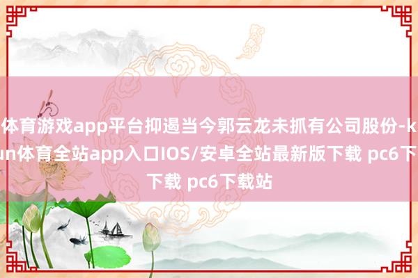 体育游戏app平台抑遏当今郭云龙未抓有公司股份-kaiyun体育全站app入口IOS/安卓全站最新版下载 pc6下载站
