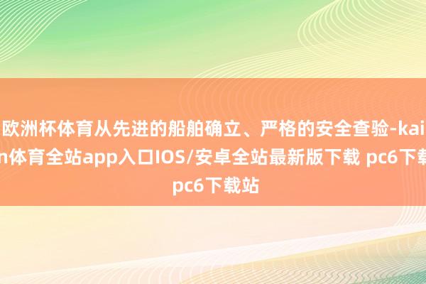 欧洲杯体育从先进的船舶确立、严格的安全查验-kaiyun体育全站app入口IOS/安卓全站最新版下载 pc6下载站