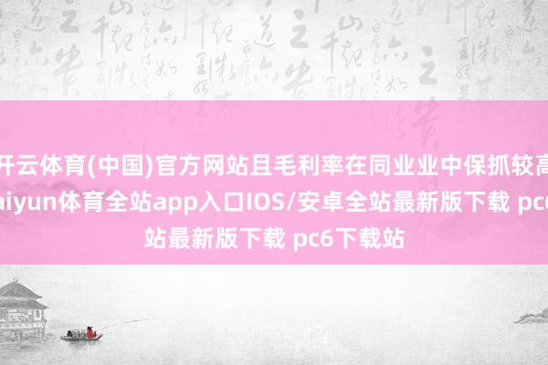 开云体育(中国)官方网站且毛利率在同业业中保抓较高水平-kaiyun体育全站app入口IOS/安卓全站最新版下载 pc6下载站