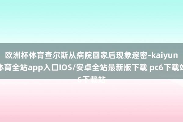 欧洲杯体育查尔斯从病院回家后现象邃密-kaiyun体育全站app入口IOS/安卓全站最新版下载 pc6下载站