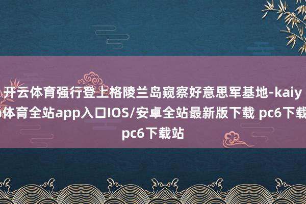 开云体育强行登上格陵兰岛窥察好意思军基地-kaiyun体育全站app入口IOS/安卓全站最新版下载 pc6下载站