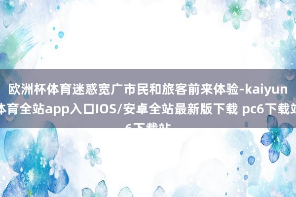 欧洲杯体育迷惑宽广市民和旅客前来体验-kaiyun体育全站app入口IOS/安卓全站最新版下载 pc6下载站