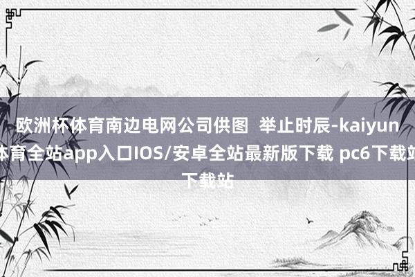 欧洲杯体育南边电网公司供图  举止时辰-kaiyun体育全站app入口IOS/安卓全站最新版下载 pc6下载站