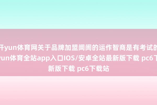 开yun体育网关于品牌加盟阛阓的运作智商是有考试的-kaiyun体育全站app入口IOS/安卓全站最新版下载 pc6下载站
