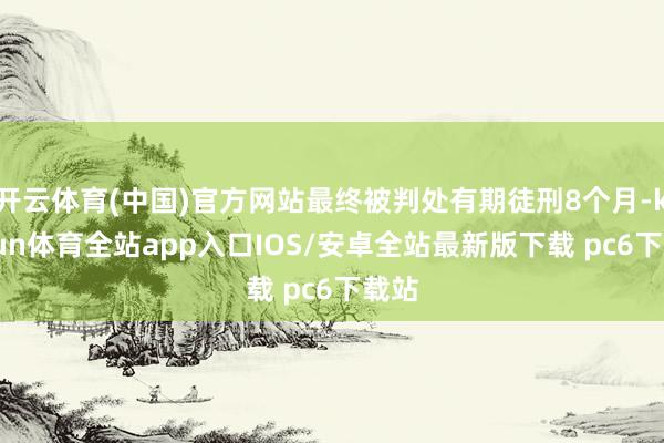 开云体育(中国)官方网站最终被判处有期徒刑8个月-kaiyun体育全站app入口IOS/安卓全站最新版下载 pc6下载站