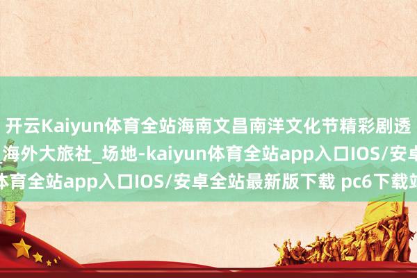 开云Kaiyun体育全站海南文昌南洋文化节精彩剧透来袭！速戳→_工夫_海外大旅社_场地-kaiyun体育全站app入口IOS/安卓全站最新版下载 pc6下载站