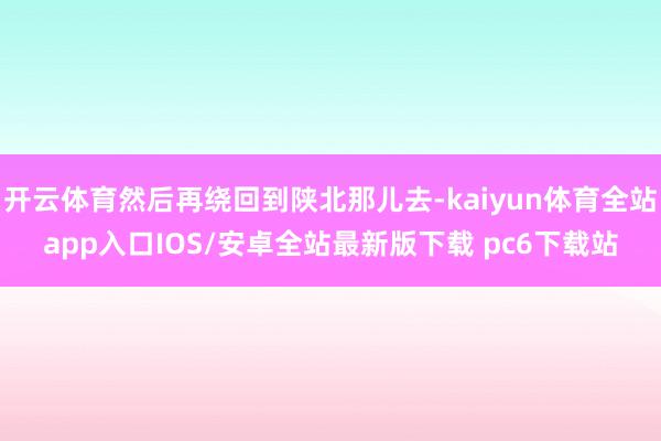开云体育然后再绕回到陕北那儿去-kaiyun体育全站app入口IOS/安卓全站最新版下载 pc6下载站