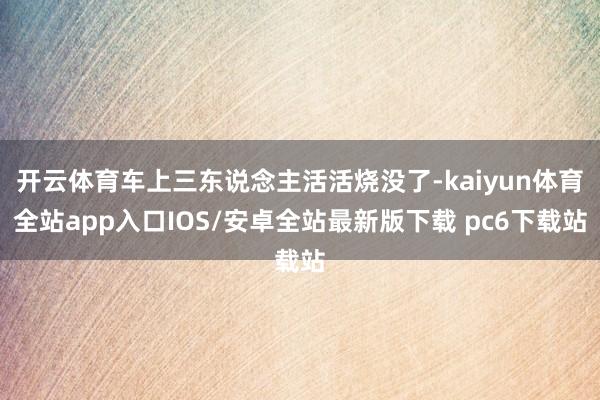 开云体育车上三东说念主活活烧没了-kaiyun体育全站app入口IOS/安卓全站最新版下载 pc6下载站