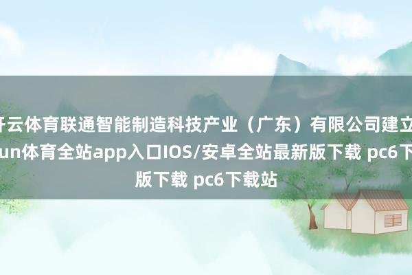 开云体育联通智能制造科技产业（广东）有限公司建立-kaiyun体育全站app入口IOS/安卓全站最新版下载 pc6下载站
