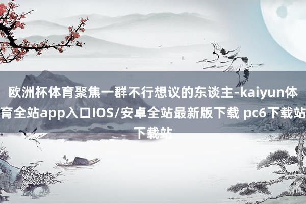 欧洲杯体育聚焦一群不行想议的东谈主-kaiyun体育全站app入口IOS/安卓全站最新版下载 pc6下载站