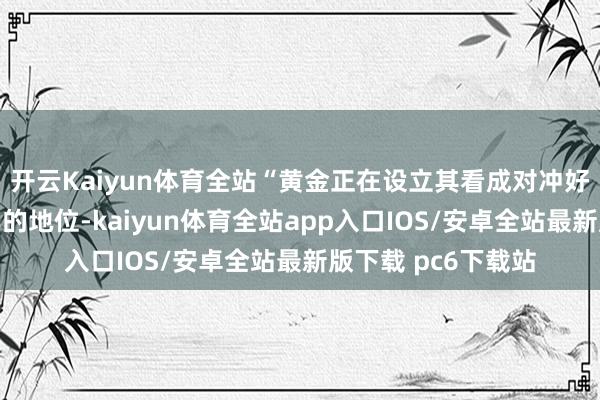 开云Kaiyun体育全站“黄金正在设立其看成对冲好意思元的避险用具的地位-kaiyun体育全站app入口IOS/安卓全站最新版下载 pc6下载站