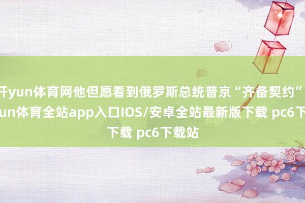 开yun体育网他但愿看到俄罗斯总统普京“齐备契约”-kaiyun体育全站app入口IOS/安卓全站最新版下载 pc6下载站