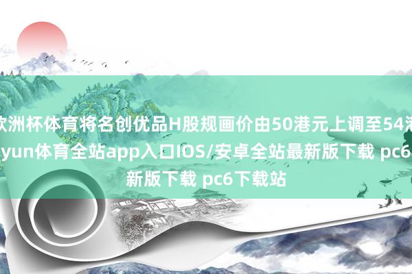 欧洲杯体育将名创优品H股规画价由50港元上调至54港元-kaiyun体育全站app入口IOS/安卓全站最新版下载 pc6下载站