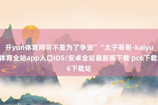 开yun体育网可不是为了争宠”“太子哥哥-kaiyun体育全站app入口IOS/安卓全站最新版下载 pc6下载站