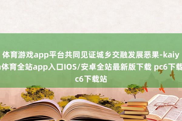 体育游戏app平台共同见证城乡交融发展恶果-kaiyun体育全站app入口IOS/安卓全站最新版下载 pc6下载站