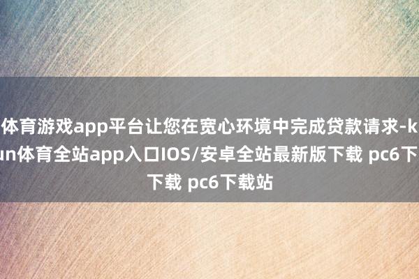 体育游戏app平台让您在宽心环境中完成贷款请求-kaiyun体育全站app入口IOS/安卓全站最新版下载 pc6下载站