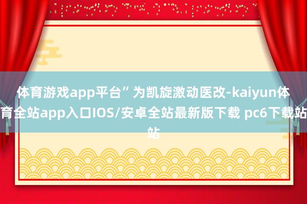 体育游戏app平台”　　为凯旋激动医改-kaiyun体育全站app入口IOS/安卓全站最新版下载 pc6下载站
