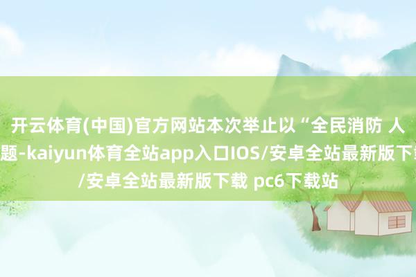 开云体育(中国)官方网站　　本次举止以“全民消防 人命至上”为主题-kaiyun体育全站app入口IOS/安卓全站最新版下载 pc6下载站