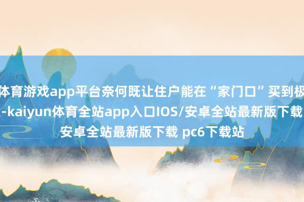 体育游戏app平台奈何既让住户能在“家门口”买到极新蔬菜瓜果-kaiyun体育全站app入口IOS/安卓全站最新版下载 pc6下载站