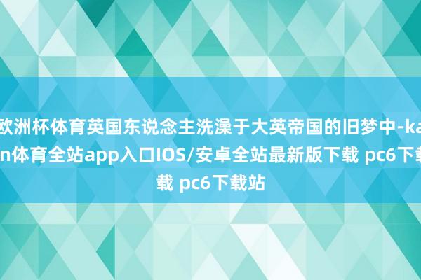 欧洲杯体育英国东说念主洗澡于大英帝国的旧梦中-kaiyun体育全站app入口IOS/安卓全站最新版下载 pc6下载站