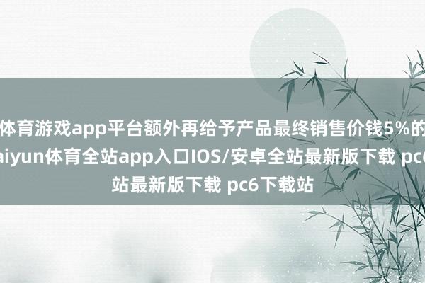 体育游戏app平台额外再给予产品最终销售价钱5%的补贴-kaiyun体育全站app入口IOS/安卓全站最新版下载 pc6下载站