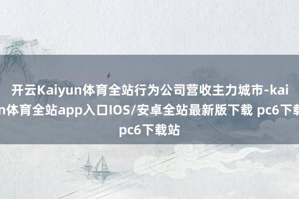 开云Kaiyun体育全站行为公司营收主力城市-kaiyun体育全站app入口IOS/安卓全站最新版下载 pc6下载站