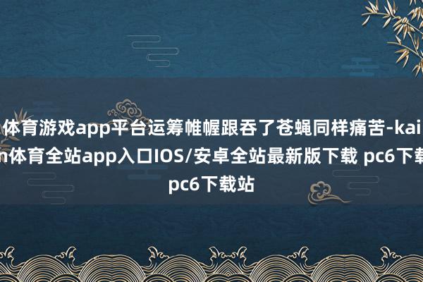 体育游戏app平台运筹帷幄跟吞了苍蝇同样痛苦-kaiyun体育全站app入口IOS/安卓全站最新版下载 pc6下载站