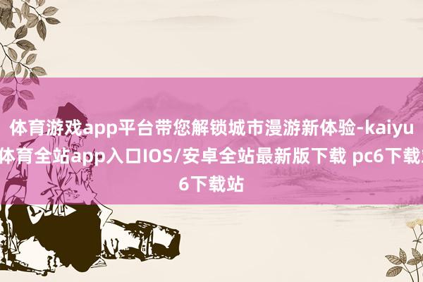 体育游戏app平台带您解锁城市漫游新体验-kaiyun体育全站app入口IOS/安卓全站最新版下载 pc6下载站