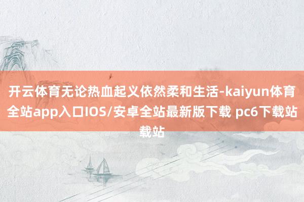 开云体育无论热血起义依然柔和生活-kaiyun体育全站app入口IOS/安卓全站最新版下载 pc6下载站