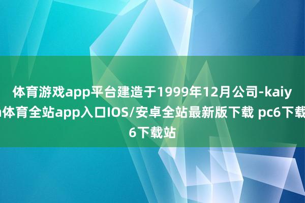 体育游戏app平台建造于1999年12月公司-kaiyun体育全站app入口IOS/安卓全站最新版下载 pc6下载站