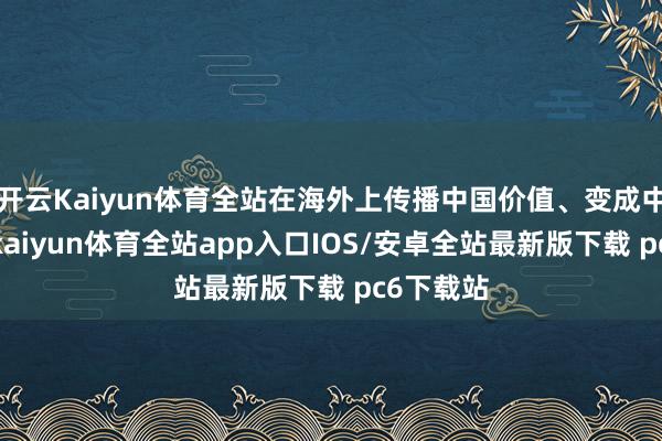 开云Kaiyun体育全站在海外上传播中国价值、变成中国影响-kaiyun体育全站app入口IOS/安卓全站最新版下载 pc6下载站