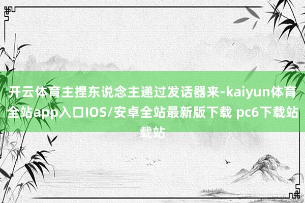 开云体育主捏东说念主递过发话器来-kaiyun体育全站app入口IOS/安卓全站最新版下载 pc6下载站
