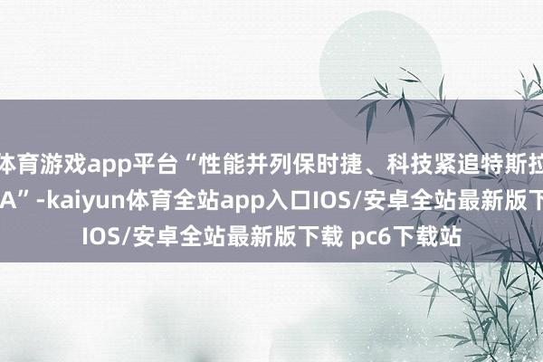 体育游戏app平台“性能并列保时捷、科技紧追特斯拉、豪华失色BBA”-kaiyun体育全站app入口IOS/安卓全站最新版下载 pc6下载站