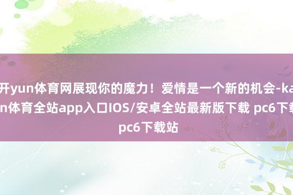 开yun体育网展现你的魔力！爱情是一个新的机会-kaiyun体育全站app入口IOS/安卓全站最新版下载 pc6下载站