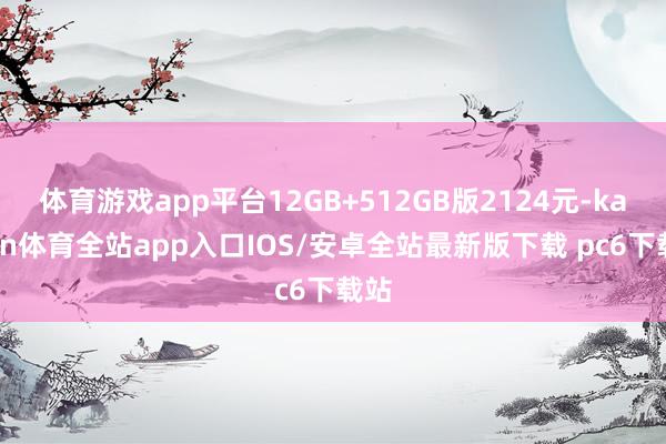 体育游戏app平台12GB+512GB版2124元-kaiyun体育全站app入口IOS/安卓全站最新版下载 pc6下载站